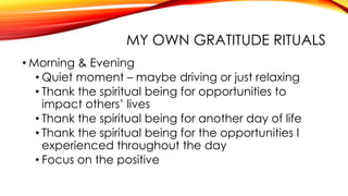 MY OWN GRATITUDE RITUALS
• Morning & Evening
• Quiet moment – maybe driving or just relaxing
• Thank the spiritual being for opportunities to
impact others’ lives
• Thank the spiritual being for another day of life
• Thank the spiritual being for the opportunities I
experienced throughout the day
• Focus on the positive
 