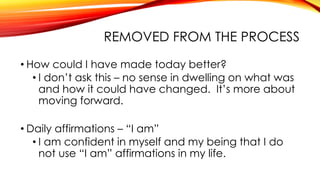 REMOVED FROM THE PROCESS
• How could I have made today better?
• I don’t ask this – no sense in dwelling on what was
and how it could have changed. It’s more about
moving forward.
• Daily affirmations – “I am”
• I am confident in myself and my being that I do
not use “I am” affirmations in my life.
 