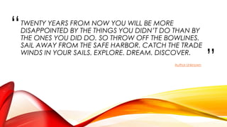 “
”
TWENTY YEARS FROM NOW YOU WILL BE MORE
DISAPPOINTED BY THE THINGS YOU DIDN’T DO THAN BY
THE ONES YOU DID DO. SO THROW OFF THE BOWLINES.
SAIL AWAY FROM THE SAFE HARBOR. CATCH THE TRADE
WINDS IN YOUR SAILS. EXPLORE. DREAM. DISCOVER.
Author Unknown
 