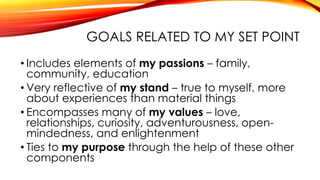 GOALS RELATED TO MY SET POINT
• Includes elements of my passions – family,
community, education
• Very reflective of my stand – true to myself, more
about experiences than material things
• Encompasses many of my values – love,
relationships, curiosity, adventurousness, open-
mindedness, and enlightenment
• Ties to my purpose through the help of these other
components
 