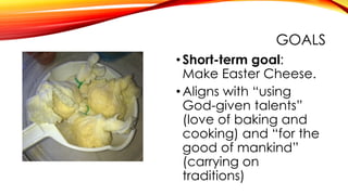 GOALS
•Short-term goal:
Make Easter Cheese.
•Aligns with “using
God-given talents”
(love of baking and
cooking) and “for the
good of mankind”
(carrying on
traditions)
 