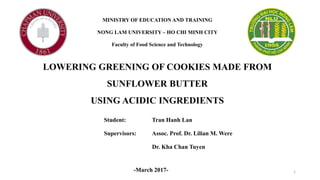 MINISTRY OF EDUCATION AND TRAINING
NONG LAM UNIVERSITY – HO CHI MINH CITY
Faculty of Food Science and Technology
LOWERING GREENING OF COOKIES MADE FROM
SUNFLOWER BUTTER
USING ACIDIC INGREDIENTS
Student: Tran Hanh Lan
Supervisors: Assoc. Prof. Dr. Lilian M. Were
Dr. Kha Chan Tuyen
-March 2017- 1
 
