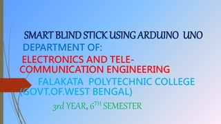 SMART BLIND STICK USING ARDUINO UNO
DEPARTMENT OF:
ELECTRONICS AND TELE-
COMMUNICATION ENGINEERING
FALAKATA POLYTECHNIC COLLEGE
(GOVT.OF.WEST BENGAL)
3rd YEAR, 6TH SEMESTER
 