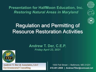 Regulation and Permitting of
Resource Restoration Activities
Presentation for HalfMoon Education, Inc.
Restoring Natural Areas in Maryland
Andrew T. Der, C.E.P.
Friday April 23, 2021
Andrew T. Der & Associates, LLC
Environmental Consulting
1000 Fell Street | Baltimore, MD 21231
410.491.2808 | AndrewTDer@comcast.net
 