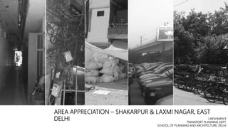 AREA APPRECIATION – SHAKARPUR & LAXMI NAGAR, EAST
DELHI LAKSHMAN R
TRANSPORT PLANNING DEPT.
SCHOOL OF PLANNING AND ARCHITECTURE, DELHI
 
