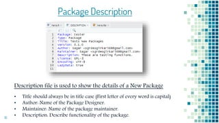 16
Package Description
Description file is used to show the details of a New Package
• Title should always be in title case (First letter of every word is capital)
• Author: Name of the Package Designer.
• Maintainer: Name of the package maintainer.
• Description: Describe functionality of the package.
 