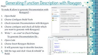 19
Generating Function Description with Roxygen
Steps :
To make R allow to generate Documentation with
Roxygen2 -
1. Open Build
2. Choose Configure Build Tools
3. Check Generate Documentation with Roxygen
4. Choose configure and check all fields which
you want to generate with Roxygen2.
5. Write “—as-cran” in Check Package
To generate Documentation file :
1. Open Code
2. Choose Insert Roxygen Skeleton
3. It will generate tags to describe function.
4. Edit the tags and click ‘clean & rebuild’ in
Build.
 