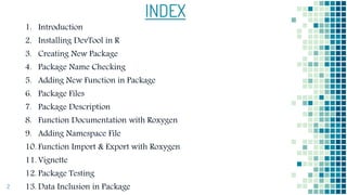 INDEX
2
1. Introduction
2. Installing DevTool in R
3. Creating New Package
4. Package Name Checking
5. Adding New Function in Package
6. Package Files
7. Package Description
8. Function Documentation with Roxygen
9. Adding Namespace File
10. Function Import & Export with Roxygen
11. Vignette
12. Package Testing
13. Data Inclusion in Package
 