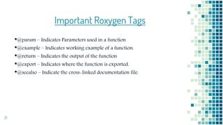 21
Important Roxygen Tags
•@param – Indicates Parameters used in a function
•@example – Indicates working example of a function.
•@return – Indicates the output of the function
•@export – Indicates where the function is exported.
•@seealso – Indicate the cross-linked documentation file.
 