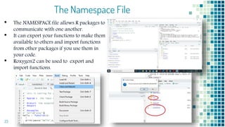 The Namespace File
• The NAMESPACE file allows R packages to
communicate with one another.
• It can export your functions to make them
available to others and import functions
from other packages if you use them in
your code.
• Roxygen2 can be used to export and
import functions.
23
 