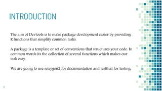INTRODUCTION
3
The aim of Devtools is to make package development easier by providing
R functions that simplify common tasks.
A package is a template or set of conventions that structures your code. In
common words its the collection of several functions which makes our
task easy.
We are going to use roxygen2 for documentation and testthat for testing.
 