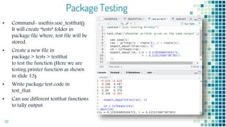 Package Testing
• Command- usethis::use_testthat()
It will create “tests” folder in
package file where, test file will be
stored.
• Create a new file in
package > tests > testthat
to test the function (Here we are
testing printer function as shown
in slide 13).
• Write package test code in
test_that.
• Can use different testthat functions
to tally output.
30
 