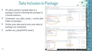 Data Inclusion in Package
• It’s often useful to include data in a
package if you’re releasing the package to
a broad audience.
• Command- use_data_raw() { creates data
folder in package }
• Define your data and to save your data in
package use command :
• usethis::use_data("DATA name")
33
 