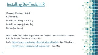 Installing DevTools in R
Current Version – 2.2.2
Command :
install.packages(" usethis ")
install.packages("devtools")
library(devtools)
Note: To be able to build package, we need to install latest version of
RTools. Latest Version is “Rtools35”
Link: https://cran.r-project.org/bin/windows/Rtools/ - For Windows
https://cran.r-project.org/bin/macosx/ - For Mac
5
 