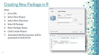 Creating New Package in R
Steps:
1. Go to File
2. Select New Project
3. Select New Directory
4. Select R Package
5. Enter Package Name
6. Click Create Project.
7. Automated (Hello) function will be
generated in hello.R file.
7
 