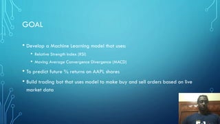 GOAL
• Develop a Machine Learning model that uses:
• Relative Strength Index (RSI)
• Moving Average Convergence Divergence (MACD)
• To predict future % returns on AAPL shares
• Build trading bot that uses model to make buy and sell orders based on live
market data
 