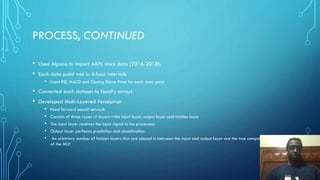 PROCESS, CONTINUED
• Used Alpaca to import AAPL stock data (2016-2018):
• Each data point was in 4-hour intervals
• Used RSI, MACD and Closing Share Price for each data point
• Converted each dataset to NumPy arrays
• Developed Multi-Layered Perceptron
• Feed forward neural network
• Consists of three types of layers—the input layer, output layer and hidden layer
• The input layer receives the input signal to be processed.
• Output layer performs prediction and classification
• An arbitrary number of hidden layers that are placed in between the input and output layer are the true computational engine
of the MLP.
 