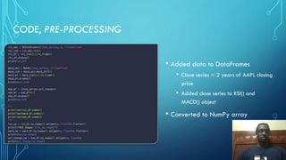 CODE, PRE-PROCESSING
• Added data to DataFrames
• Close series = 2 years of AAPL closing
price
• Added close series to RSI() and
MACD() object
• Converted to NumPy array
 