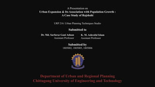 URP 216: Urban Planning Techniques Studio
A Presentation on
Urban Expansion & Its Association with Population Growth :
A Case Study of Rajshahi
Dr. Md. Sarfaraz Gani Adnan
Assistant Professor
Submitted by
1805002, 1805005, 1805006
K. M. Ashraful Islam
Assistant Professor,
Submitted to
Department of Urban and Regional Planning
Chittagong University of Engineering and Technology
 