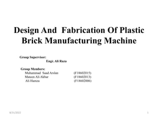 Design And Fabrication Of Plastic
Brick Manufacturing Machine
Group Supervisor:
Engr. Ali Raza
Group Members:
Muhammad Saad Arslan (F18602015)
Mateen Ali Akbar (F18602013)
Ali Hamza (F18602006)
1
8/31/2022
 