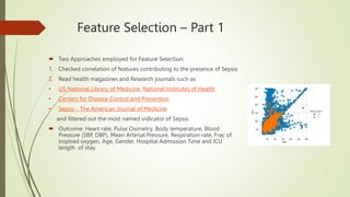 Feature Selection – Part 1
 Two Approaches employed for Feature Selection:
1. Checked correlation of features contributing to the presence of Sepsis
2. Read health magazines and Research journals such as
• US National Library of Medicine, National Institutes of Health
• Centers for Disease Control and Prevention
• Sepsis - The American Journal of Medicine
and filtered out the most named indicator of Sepsis
 Outcome: Heart rate, Pulse Oximetry, Body temperature, Blood
Pressure (SBP, DBP), Mean Arterial Pressure, Respiration rate, Frac of
inspired oxygen, Age, Gender, Hospital Admission Time and ICU
length of stay.
 