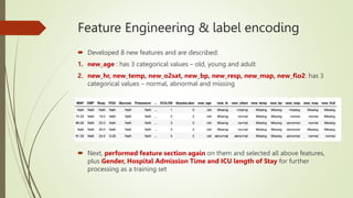 Feature Engineering & label encoding
 Developed 8 new features and are described:
1. new_age : has 3 categorical values – old, young and adult
2. new_hr, new_temp, new_o2sat, new_bp, new_resp, new_map, new_fio2: has 3
categorical values – normal, abnormal and missing
 Next, performed feature section again on them and selected all above features,
plus Gender, Hospital Admission Time and ICU length of Stay for further
processing as a training set
 