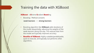 Training the data with XGBoost
XGBoost - eXtreme Gradient Boosting
• Boosting: Method converts
weak learners -> strong learners
• Boosting algorithm like XGBoost adds iterations of
the model sequentially, adjusting the weights of the
weak-learners along the way. This reduces bias from
the model and typically improves accuracy.
• Benefits of XGBoost: Highly scalable/parallelizable,
quick to execute, and typically out performs other
algorithms.
 