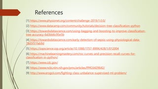 References
[1] https://www.physionet.org/content/challenge-2019/1.0.0/
[2] https://www.datacamp.com/community/tutorials/decision-tree-classification-python
[3] https://towardsdatascience.com/using-bagging-and-boosting-to-improve-classification-
tree-accuracy-6d3bb6c95e5b
[4] https://towardsdatascience.com/early-detection-of-sepsis-using-physiological-data-
78d5f31fab9d
[5] https://iopscience.iop.org/article/10.1088/1757-899X/428/1/012004
[6] https://machinelearningmastery.com/roc-curves-and-precision-recall-curves-for-
classification-in-python/
[7] https://www.cdc.gov/
[8] https://www.ncbi.nlm.nih.gov/pmc/articles/PMC6429642/
[9] http://www.erogol.com/fighting-class-unbalance-supervised-ml-problem/
 