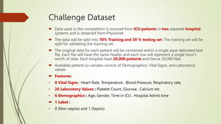 Challenge Dataset
 Data used in the competition is sourced from ICU patients in two separate hospital
systems and is obtained from Physionet.
 The data will be split into 70% Training and 30 % testing set. The training set will be
split for validating the training set.
 The original data for each patient will be contained within a single pipe-delimited text
file. Each file will have the same header and each row will represent a single hour's
worth of data. Each hospital have 20,000 patients and hence 20,000 files.
 Available patient co-variates consist of Demographics, Vital Signs, and Laboratory
values
 Features:
• 8 Vital Signs : Heart Rate, Temperature , Blood Pressure, Respiratory rate,
• 26 Laboratory Values : Platelet Count, Glucose , Calcium etc
• 6 Demographics : Age, Gender, Time in ICU , Hospital Admit time
 1 Label :
• 0 (Non-sepsis) and 1 (Sepsis)
 
