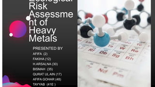 Ecological
Risk
Assessme
nt of
Heavy
Metals
PRESENTED BY
AFIFA (2)
FAKIHA (12)
H.ARSALNA (30)
BISMAH (35)
QURAT UL AIN (17)
AFIFA GOHAR (48)
TAYYAB (41E )
 