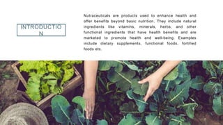 INTRODUCTIO
N
Nutraceuticals are products used to enhance health and
offer benefits beyond basic nutrition. They include natural
ingredients like vitamins, minerals, herbs, and other
functional ingredients that have health benefits and are
marketed to promote health and well-being. Examples
include dietary supplements, functional foods, fortified
foods etc.
2023 1 2
 