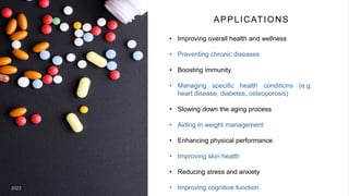 APPLICATION
• Improving overall health and
wellness
• Preventing chronic diseases
• Boosting immunity
• Managing specific health
conditions (e.g. heart
disease, diabetes,
osteoporosis)
• Slowing down the aging
process
20XX 9
• Aiding in weight
management
• Enhancing physical
performance
• Improving skin health
• Reducing stress and
anxiety
• Improving cognitive
function
APPLICATIONS
• Improving overall health and wellness
• Preventing chronic diseases
• Boosting immunity
• Managing specific health conditions (e.g.
heart disease, diabetes, osteoporosis)
• Slowing down the aging process
• Aiding in weight management
• Enhancing physical performance
• Improving skin health
• Reducing stress and anxiety
• Improving cognitive function
2023
 