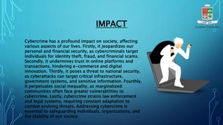 IMPACT
Cybercrime has a profound impact on society, affecting
various aspects of our lives. Firstly, it jeopardizes our
personal and financial security, as cybercriminals target
individuals for identity theft, fraud, and financial scams.
Secondly, it undermines trust in online platforms and
transactions, hindering e-commerce and digital
innovation. Thirdly, it poses a threat to national security,
as cyberattacks can target critical infrastructure,
government systems, and sensitive information. Fourthly,
it perpetuates social inequality, as marginalized
communities often face greater vulnerabilities to
cybercrime. Lastly, cybercrime strains law enforcement
and legal systems, requiring constant adaptation to
combat evolving threats. Addressing cybercrime is
essential to safeguarding individuals, organizations, and
the stability of our society.
 