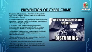 PREVENTION OF CYBER CRIME
Prevention of Cyber Crime : Prevention is always better
than cure. It is always better to take certain precaution
while operating the net.
Always avoid sending any photograph online particularly
to strangers and chat friends as there have been incidents
of misuse of the photographs.
To prevent cyber stalking avoid disclosing any
information pertaining to one self. This is as good as
disclosing your identity to strangers in public place.
Always keep a watch on the sites that your children are
accessing to prevent any kind of harassment or
depravation in children.
Never send your credit card number to any site that is
not secured, to guard against frauds.
To prevent porn site for children under 18 years.
Block pornographic sites on the Internet, which is the
primary source of the photos and videos that transmits
through Social networking sites
 