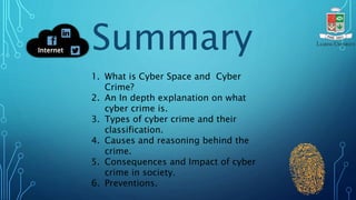 1. What is Cyber Space and Cyber
Crime?
2. An In depth explanation on what
cyber crime is.
3. Types of cyber crime and their
classification.
4. Causes and reasoning behind the
crime.
5. Consequences and Impact of cyber
crime in society.
6. Preventions.
Summary
Internet
 