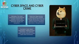 CYBER SPACE AND CYBER
CRIME
Cyberspace: The virtual
environment of interconnected
computer networks that
revolutionizes communication,
information sharing, and
transactions.
Cybercrime: Illegal activities
conducted online, including
hacking, identity theft, fraud, and
malware dissemination, posing
significant threats to individuals,
organizations, and governments.
Key Actions: Foster digital
responsibility, collaborate among
stakeholders, and implement
robust security measures to create
a safer online environment.
 