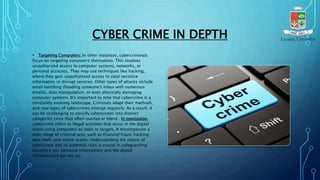 CYBER CRIME IN DEPTH
• Targeting Computers: In other instances, cybercriminals
focus on targeting computers themselves. This involves
unauthorized access to computer systems, networks, or
personal accounts. They may use techniques like hacking,
where they gain unauthorized access to steal sensitive
information or disrupt services. Other types of attacks include
email bombing (flooding someone's inbox with numerous
emails), data manipulation, or even physically damaging
computer systems. It's important to note that cybercrime is a
constantly evolving landscape. Criminals adapt their methods,
and new types of cybercrimes emerge regularly. As a result, it
can be challenging to classify cybercrimes into distinct
categories since they often overlap or blend . In conclusion,
cybercrime refers to illegal activities that occur in the digital
realm using computers as tools or targets. It encompasses a
wide range of criminal acts, such as financial fraud, hacking,
data theft, and online scams. Understanding the nature of
cybercrime and its potential risks is crucial in safeguarding
ourselves, our personal information, and the digital
infrastructure we rely on.
 