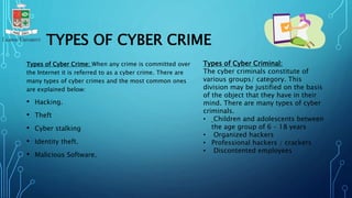 TYPES OF CYBER CRIME
Types of Cyber Crime: When any crime is committed over
the Internet it is referred to as a cyber crime. There are
many types of cyber crimes and the most common ones
are explained below:
• Hacking.
• Theft
• Cyber stalking
• Identity theft.
• Malicious Software.
Types of Cyber Criminal:
The cyber criminals constitute of
various groups/ category. This
division may be justified on the basis
of the object that they have in their
mind. There are many types of cyber
criminals.
• Children and adolescents between
the age group of 6 – 18 years
• Organized hackers
• Professional hackers / crackers
• Discontented employees
 