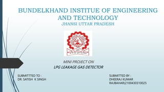 BUNDELKHAND INSTITUE OF ENGINEERING
AND TECHNOLOGY
JHANSI UTTAR PRADESH
MINI PROJECT ON
LPG LEAKAGE GAS DETECTOR
SUBMITTED BY :
DHEERAJ KUMAR
RAJBAHAR(2100430310025
SUBMITTTED TO :
DR. SATISH K SINGH
 
