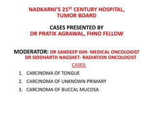NADKARNI’S 21ST CENTURY HOSPITAL,
TUMOR BOARD
CASES PRESENTED BY
DR PRATIK AGRAWAL, FHNO FELLOW
MODERATOR: DR SANDEEP ISHI- MEDICAL ONCOLOGIST
DR SIDDHARTH NAGSHET- RADIATION ONCOLOGIST
CASES:
1. CARCINOMA OF TONGUE
2. CARCINOMA OF UNKNOWN PRIMARY
3. CARCINOMA OF BUCCAL MUCOSA
 