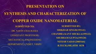 PRESENTATION ON
SYNTHESIS AND CHARACTERIZATION OF
COPPER OXIDE NANOMATERIAL
SUBMITTED TO;
DR. NAVIN CHAURASIA
(ASSISTANT PROFESSOR)
MECHANICAL ENGINEERING
DEPARTMENT, UNSIET, VBSPU
SUBMITTED BY;
SHIKHAR SINGH(195141)
CHANDRA KANT SHUKLA(195122)
SHUBHAM GUPTA(195120)
NITESH YADAV(2085164)
B.TECH.(ME) 8TH SEM.
 