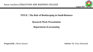 harar teachers EDUCATION AND BUSINESS COLLEGE
August 2023
TITLE : The Role of Bookkeeping in Small-Business
Research Work Presentation
Department of accounting
Prepared By : Meron Samuel Advisor- Mr. Elias Abdumalik
 