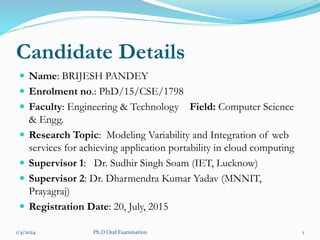 Candidate Details
 Name: BRIJESH PANDEY
 Enrolment no.: PhD/15/CSE/1798
 Faculty: Engineering & Technology Field: Computer Science
& Engg.
 Research Topic: Modeling Variability and Integration of web
services for achieving application portability in cloud computing
 Supervisor 1: Dr. Sudhir Singh Soam (IET, Lucknow)
 Supervisor 2: Dr. Dharmendra Kumar Yadav (MNNIT,
Prayagraj)
 Registration Date: 20, July, 2015
1/4/2024 1
Ph.D Oral Examination
 