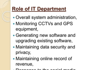 Role of IT Department
 Overall system administration,
 Monitoring CCTVs and GPS
equipment,
 Generating new software and
upgrading existing software,
 Maintaining data security and
privacy,
 Maintaining online record of
revenue,
 