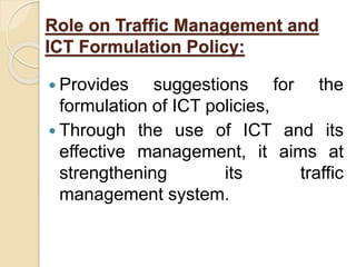Role on Traffic Management and
ICT Formulation Policy:
 Provides suggestions for the
formulation of ICT policies,
 Through the use of ICT and its
effective management, it aims at
strengthening its traffic
management system.
 