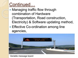 Continued…
 Managing traffic flow through
combination of Hardware
(Transportation, Road construction,
Electricity) & Software updating method,
 Effective Co-ordination among line
agencies,
 Variable message boards.
Variable message board
 