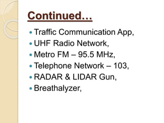 Continued…
 Traffic Communication App,
 UHF Radio Network,
 Metro FM – 95.5 MHz,
 Telephone Network – 103,
 RADAR & LIDAR Gun,
 Breathalyzer,
 