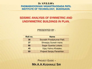 SEISMIC ANALYSIS OF SYMMETRIC AND
UNSYMMETRIC BUILDINGS IN PLAN.
Dr. V.P.S.S.M’s
PADMABHOOSHAN VASANTRAODADA PATIL
INSTITUTE OF TECHNOLOGY, BUDHGAON.
Roll no. Name
36 Sourabh Pradipkumar Patil.
37 Shreejay Suresh mane.
66 Sagar Gyanba Lokare.
45 Vijay Vishnu Khatake.
69 Prajwal Sanjay Parashkar.
PRESENTED BY -
PROJECT GUIDE –
MR.A.A.KUSANALE SIR
 