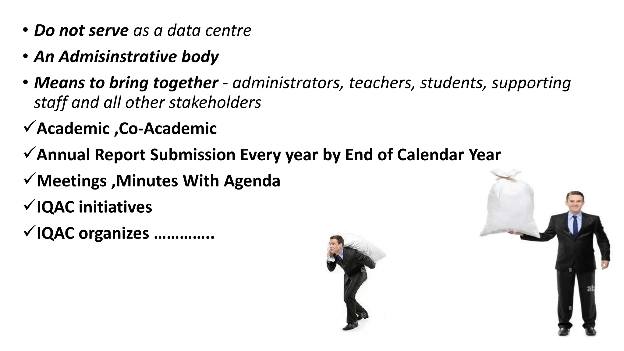 • Do not serve as a data centre
• An Admisinstrative body
• Means to bring together - administrators, teachers, students, supporting
staff and all other stakeholders
Academic ,Co-Academic
Annual Report Submission Every year by End of Calendar Year
Meetings ,Minutes With Agenda
IQAC initiatives
IQAC organizes …………..
 