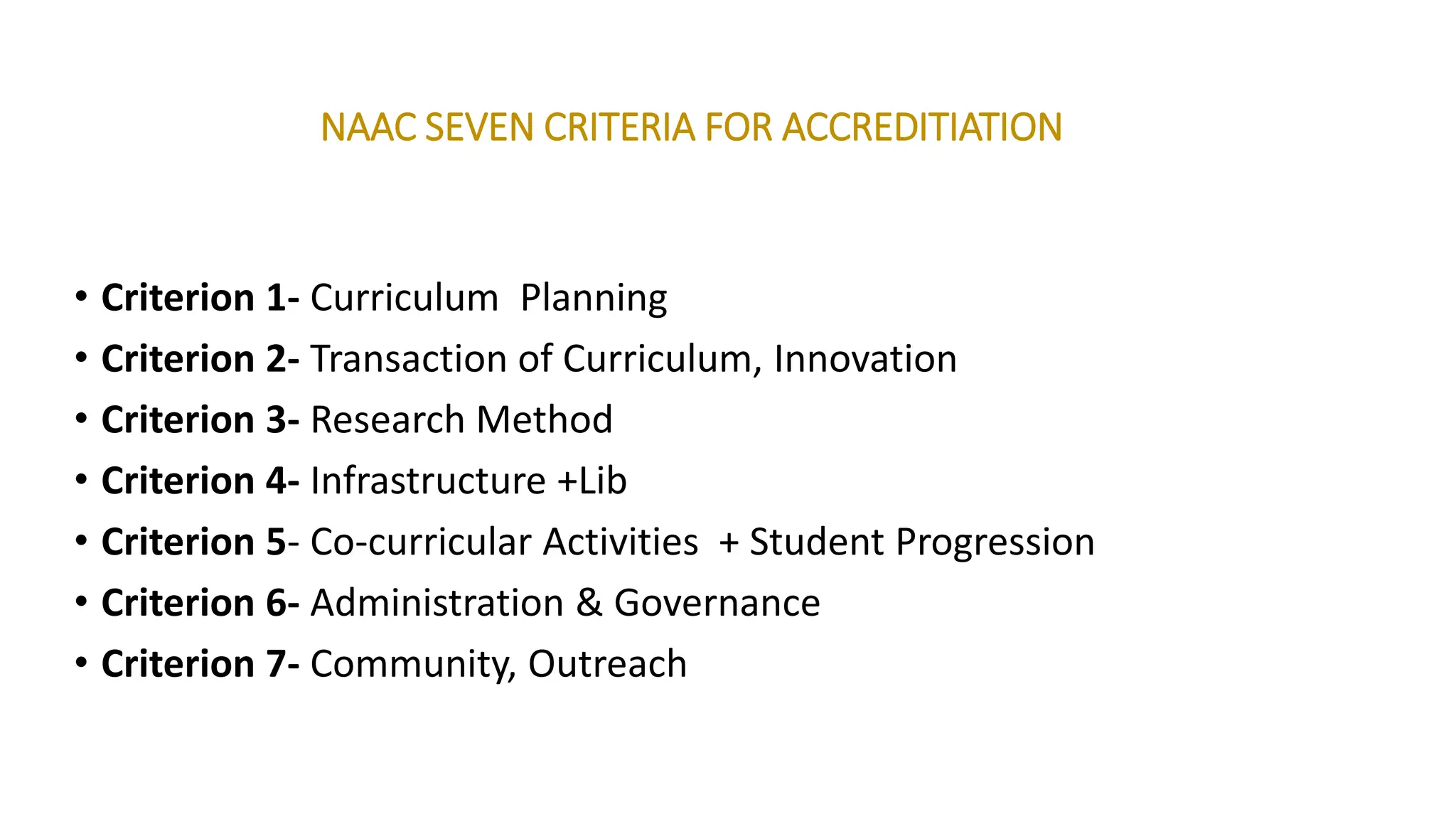 NAAC SEVEN CRITERIA FOR ACCREDITIATION
• Criterion 1- Curriculum Planning
• Criterion 2- Transaction of Curriculum, Innovation
• Criterion 3- Research Method
• Criterion 4- Infrastructure +Lib
• Criterion 5- Co-curricular Activities + Student Progression
• Criterion 6- Administration & Governance
• Criterion 7- Community, Outreach
 